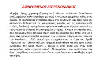 ΑΦΗΡΗΜΕΝΟΣ ΕΞΠΡΕΣΙΟΝΙΣΜΟΣ
Μορφή τέχνης χαρακτηριζόμενη από πίνακες πελώριων διαστάσεων
εκτελεσμένους πολύ ελεύθερα με απλό πιτσίλισμα χρωμάτων πάνω στον
καμβά . Ο καλλιτέχνης στηρίζεται πολύ στη σύμπτωση και στην τύχη και
αποφεύγει θεληματικά τις γεωμετρικές μορφές και τις αντικειμενικές
εικόνες .Συνδυάζει ορισμένα στοιχεία σουρεαλισμού, εξπρεσιονισμού και
τους γενικούς στόχους της αφηρημένης τέχνης . Κίνημα της αφαίρεσης ,
που διαμορφώθηκε στη Νέα Υόρκη κατά τη δεκαετία του 1940. Ο ίδιος ο
όρος είχε χρησιμοποιηθεί νωρίτερα για μερικούς αφηρημένους πίνακες
του Καντίνσκυ , αλλά επικράτησε περιγράφοντας τα έργα του Αρσίλ
Γκόρκι και του Τζάκσον Πόλλοκ. Γρήγορα επεκτάθηκε και στο έργο άλλων
ζωγράφων της Νέας Υόρκης , ακόμα κι όταν αυτό δεν ήταν ούτε
αφηρημένο , ούτε εξπρεσιονιστικό . Οι ζωγράφοι , που υιοθέτησαν τον
όρο , μοιράζονται περισσότερο κάποια ομοιότητα στην αντίληψη παρά
στο ύφος .
 