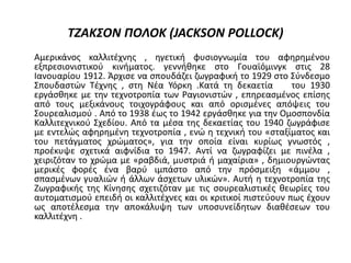 ΤΖΑΚΣΟΝ ΠΟΛΟΚ (JACKSON POLLOCK)
Αμερικάνος καλλιτέχνης , ηγετική φυσιογνωμία του αφηρημένου
εξπρεσιονιστικού κινήματος. γεννήθηκε στο Γουαϊόμινγκ στις 28
Ιανουαρίου 1912. Άρχισε να σπουδάζει ζωγραφική το 1929 στο Σύνδεσμο
Σπουδαστών Τέχνης , στη Νέα Υόρκη .Κατά τη δεκαετία του 1930
εργάσθηκε με την τεχνοτροπία των Ραγιονιστών , επηρεασμένος επίσης
από τους μεξικάνους τοιχογράφους και από ορισμένες απόψεις του
Σουρεαλισμού . Από το 1938 έως το 1942 εργάσθηκε για την Ομοσπονδία
Καλλιτεχνικού Σχεδίου. Από τα μέσα της δεκαετίας του 1940 ζωγράφισε
με εντελώς αφηρημένη τεχνοτροπία , ενώ η τεχνική του «σταξίματος και
του πετάγματος χρώματος», για την οποία είναι κυρίως γνωστός ,
προέκυψε σχετικά αιφνίδια το 1947. Αντί να ζωγραφίζει με πινέλα ,
χειριζόταν το χρώμα με «ραβδιά, μυστριά ή μαχαίρια» , δημιουργώντας
μερικές φορές ένα βαρύ ιμπάστο από την πρόσμειξη «άμμου ,
σπασμένων γυαλιών ή άλλων άσχετων υλικών». Αυτή η τεχνοτροπία της
Ζωγραφικής της Κίνησης σχετιζόταν με τις σουρεαλιστικές θεωρίες του
αυτοματισμού επειδή οι καλλιτέχνες και οι κριτικοί πιστεύουν πως έχουν
ως αποτέλεσμα την αποκάλυψη των υποσυνείδητων διαθέσεων του
καλλιτέχνη .
 