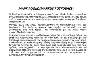 ΜΑΡΚ ΡΟΘΚΟ(MARKUS ROTKOWIČS)
Ο Markus Rotkowičs, καλύτερα γνωστός ως Mark Rothko γεννήθηκε
στοDaugavpils της Λετονίας στις 25 Σεπτεμβρίου του 1903. Το 1913 έφυγε
από τη γενέτειρα του και μετακόμισε με την οικογένειά του στο Πόρτλαντ,
Όρεγκον (ΗΠΑ).
Μεταξύ 1921 και 1923, παρακολούθησε το Πανεπιστήμιο Yale, του
Κονέκτικατ. Την επόμενη χρονιά εγκατέλειψε τις σπουδές του και
μετακόμισε στη Νέα Υόρκη και σπούδασε με τον Max Weber
στο Art Students League.
Η πρώτη παρουσία στον καλλιτεχνικό χώρο ήταν σε ομαδική έκθεση το
1928 στο Opportunity Galleries of New York. Το 1933 επέστρεψε στο
Πόρτλαντ και διοργάνωσε την πρώτη ατομική του έκθεση. Την ίδια χρονιά
ακολούθησε μια άλλη ατομική έκθεση στη Νέα Υόρκη, στην Πινακοθήκη
Σύγχρονης Τέχνης. Το 1935 ήταν ένας από τους ιδρυτές του The Ten,
ομάδας που ασχολείτο με την έρευνα στον εξπρεσιονισμό και το
αφαιρετικό. Ήδη από το τέλος της δεκαετίας του ’30 ο Rothko άλλαξε το
στιλ του από παραστατικό σε σουρεαλιστικό και σταμάτησε να
ζωγραφίζει την ανθρώπινη μορφή.
 