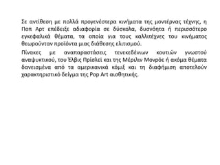 Σε αντίθεση με πολλά προγενέστερα κινήματα της μοντέρνας τέχνης, η
Ποπ Αρτ επέδειξε αδιαφορία σε δύσκολα, δυσνόητα ή περισσότερο
εγκεφαλικά θέματα, τα οποία για τους καλλιτέχνες του κινήματος
θεωρούνταν προϊόντα μιας διάθεσης ελιτισμού.
Πίνακες με αναπαραστάσεις τενεκεδένιων κουτιών γνωστού
αναψυκτικού, του Έλβις Πρίσλεϊ και της Μέριλιν Μονρόε ή ακόμα θέματα
δανεισμένα από τα αμερικανικά κόμιξ και τη διαφήμιση αποτελούν
χαρακτηριστικό δείγμα της Pop Art αισθητικής.
 