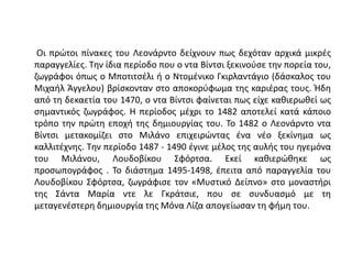 Οι πρώτοι πίνακες του Λεονάρντο δείχνουν πως δεχόταν αρχικά μικρές
παραγγελίες. Την ίδια περίοδο που ο ντα Βίντσι ξεκινούσε την πορεία του,
ζωγράφοι όπως ο Μποτιτσέλι ή ο Ντομένικο Γκιρλαντάγιο (δάσκαλος του
Μιχαήλ Άγγελου) βρίσκονταν στο αποκορύφωμα της καριέρας τους. Ήδη
από τη δεκαετία του 1470, ο ντα Βίντσι φαίνεται πως είχε καθιερωθεί ως
σημαντικός ζωγράφος. Η περίοδος μέχρι το 1482 αποτελεί κατά κάποιο
τρόπο την πρώτη εποχή της δημιουργίας του. Το 1482 ο Λεονάρντο ντα
Βίντσι μετακομίζει στο Μιλάνο επιχειρώντας ένα νέο ξεκίνημα ως
καλλιτέχνης. Την περίοδο 1487 - 1490 έγινε μέλος της αυλής του ηγεμόνα
του Μιλάνου, Λουδοβίκου Σφόρτσα. Εκεί καθιερώθηκε ως
προσωπογράφος . Το διάστημα 1495-1498, έπειτα από παραγγελία του
Λουδοβίκου Σφόρτσα, ζωγράφισε τον «Μυστικό Δείπνο» στο μοναστήρι
της Σάντα Μαρία ντε λε Γκράτσιε, που σε συνδυασμό με τη
μεταγενέστερη δημιουργία της Μόνα Λίζα απογείωσαν τη φήμη του.
 