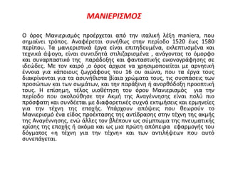 ΜΑΝΙΕΡΙΣΜΟΣ
Ο όρος Μανιερισμός προέρχεται από την ιταλική λέξη maniera, που
σημαίνει τρόπος. Αναφέρεται συνήθως στην περίοδο 1520 έως 1580
περίπου. Τα μανιεριστικά έργα είναι επιτηδευμένα, εκλεπτυσμένα και
τεχνικά άψογα, είναι συνειδητά στιλιζαρισμένα , ανάγοντας το όμορφο
και συναρπαστικό της παράδοξης και φανταστικής εικονογράφησης σε
ιδεώδες. Με τον καιρό ,ο όρος άρχισε να χρησιμοποιείται με αρνητική
έννοια για κάποιους ζωγράφους του 16 ου αιώνα, που τα έργα τους
διακρίνονται για τα ασυνήθιστα βίαια χρώματα τους, τις συσπάσεις των
προσώπων και των σωμάτων, και την παράξενη ή ανορθόδοξη προοπτική
τους. Η επίσημη, τέλος υιοθέτηση του όρου Μανιερισμός για την
περίοδο που ακολούθησε την Ακμή της Αναγέννησης είναι πολύ πιο
πρόσφατη και συνδέεται με διαφορετικές συχνά εκτιμήσεις και ερμηνείες
για την τέχνη της εποχής. Υπάρχουν απόψεις που θεωρούν το
Μανιερισμό ένα είδος προέκτασης της αντίδρασης στην τέχνη της ακμής
της Αναγέννησης, ενώ άλλες τον βλέπουν ως σύμπτωμα της πνευματικής
κρίσης της εποχής ή ακόμα και ως μια πρώτη απόπειρα εφαρμογής του
δόγματος «η τέχνη για την τέχνη» και των αντιλήψεων που αυτό
συνεπάγεται.
 