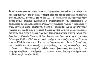 Τα περισσότερα έργα του έγιναν σε τοιχογραφίες και κτίρια της πόλης του
και παραμένουν ακόμη εκεί: Ύστερα από τις καταστροφικές πυρκαγιές
στο Παλάτι των Δόγηδων (1574 και 1577) οι Καναλέττο και Βερονέζε ήταν
αυτοί στους οποίους ανατέθηκε η ανακατασκευή του εσωτερικού. Ο
Τιντορέττο ζωγράφισε, μεταξύ άλλων, το γιγαντιαίο πίνακα "Παράδεισος"
στον κεντρικό χώρο υποδοχής, ο οποίος θεωρείται ως ο μεγαλύτερος
πίνακας σε καμβά που έχει ποτέ δημιουργηθεί. Από τις σημαντικότερες
εργασίες του είναι η σειρά πινάκων που δημιούργησε για τη Σχολή του
San Rocco (Scuola Grande di San Rocco) στη Βενετία κατά το χρονικό
διάστημα 1565 - 1587, αν και εκεί συνέχισε να εργάζεται ως το θάνατό
του το 1594. Γενικότερα ο Τιντορέττο θεωρείται ως ο Βενετός ζωγράφος
που υιοθέτησε όσο κανείς συμπατριώτης του τις συναισθηματικές
απόψεις του Μανιερισμού, καθώς ήταν φανατικός θαυμαστής του
Μιχαήλ Αγγέλου, η επίδραση του οποίου είναι έντονη στο έργο του.
Πέθανε στις 31 Μαΐου 1594.
 