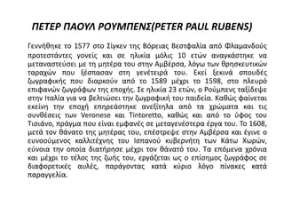 ΠΕΤΕΡ ΠΑΟΥΛ ΡΟΥΜΠΕΝΣ(PETER PAUL RUBENS)
Γεννήθηκε το 1577 στο Σίγκεν της Βόρειας Βεστφαλία από Φλαμανδούς
προτεστάντες γονείς και σε ηλικία μόλις 10 ετών αναγκάστηκε να
μεταναστεύσει με τη μητέρα του στην Αμβέρσα, λόγω των θρησκευτικών
ταραχών που ξέσπασαν στη γενέτειρά του. Εκεί ξεκινά σπουδές
ζωγραφικής που διαρκούν από το 1589 μέχρι το 1598, στο πλευρό
επιφανών ζωγράφων της εποχής. Σε ηλικία 23 ετών, ο Ρούμπενς ταξίδεψε
στην Ιταλία για να βελτιώσει την ζωγραφική του παιδεία. Καθώς φαίνεται
εκείνη την εποχή επηρεάστηκε ανεξίτηλα από τα χρώματα και τις
συνθέσεις των Veronese και Tintoretto, καθώς και από το ύφος του
Τισιάνο, πράγμα που είναι εμφανές σε μεταγενέστερα έργα του. Το 1608,
μετά τον θάνατο της μητέρας του, επέστρεψε στην Αμβέρσα και έγινε ο
ευνοούμενος καλλιτέχνης του Ισπανού κυβερνήτη των Κάτω Χωρών,
εύνοια την οποία διατήρησε μέχρι τον θάνατό του. Τα επόμενα χρόνια
και μέχρι το τέλος της ζωής του, εργάζεται ως ο επίσημος ζωγράφος σε
διαφορετικές αυλές, παράγοντας κατά κύριο λόγο πίνακες κατά
παραγγελία.
 