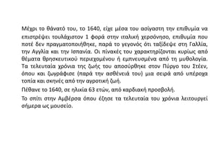 Μέχρι το θάνατό του, το 1640, είχε μέσα του ασίγαστη την επιθυμία να
επιστρέψει τουλάχιστον 1 φορά στην ιταλική χερσόνησο, επιθυμία που
ποτέ δεν πραγματοποιήθηκε, παρά το γεγονός ότι ταξίδεψε στη Γαλλία,
την Αγγλία και την Ισπανία. Οι πίνακές του χαρακτηρίζονται κυρίως από
θέματα θρησκευτικού περιεχομένου ή εμπνευσμένα από τη μυθολογία.
Τα τελευταία χρόνια της ζωής του αποσύρθηκε στον Πύργο του Στέεν,
όπου και ζωγράφισε (παρά την ασθένειά του) μια σειρά από υπέροχα
τοπία και σκηνές από την αγροτική ζωή.
Πέθανε το 1640, σε ηλικία 63 ετών, από καρδιακή προσβολή.
Το σπίτι στην Αμβέρσα όπου έζησε τα τελευταία του χρόνια λειτουργεί
σήμερα ως μουσείο.
 