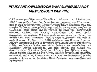 ΡΕΜΠΡΑΝΤ ΧΑΡΜΕΝΣΟΟΝ ΒΑΝ ΡΕΙΝ(REMBRANDT
HARMENSZOON VAN RIJN)
Ο Ρέμπραντ γεννήθηκε στην Ολλανδία στο Λέυντεν στις 15 Ιουλίου του
1606. Ήταν μείζων Ολλανδός ζωγράφος και χαράκτης του 17ου αιώνα,
που σήμερα συγκαταλέγεται μεταξύ των κορυφαίων ζωγράφων όλων των
εποχών. Το όνομά του συμβολίζει την περίοδο της «χρυσής εποχής» της
Ολλανδίας, στην οποία ανήκει χρονικά το έργο του. Φιλοτέχνησε
συνολικά περίπου 400 πίνακες, περισσότερα από 1000 σχέδια
ζωγραφικής και περίπου 290 χαρακτικά, αν και μέρος των έργων που
αποδίδονται στον Ρέμπραντ –κυρίως έργα ζωγραφικής και σχέδια–
αμφισβητείται. Το Μάιο του 1620 γράφτηκε στο Πανεπιστήμιο του
Λέιντεν, ωστόσο σύμφωνα με τον Orlers δεν ολοκλήρωσε τις σπουδές του
καθώς, κατόπιν επιθυμίας του ίδιου, ξεκίνησε να εκπαιδεύεται ως
ζωγράφος. Αρχικά μαθήτευσε, για τρία χρόνια, στο πλευρό του
διακεκριμένου Ολλανδού ζωγράφου Γιάκομπ φαν Σβάνενμπουρχ, ο
οποίος διέθετε εργαστήριο στο Λέιντεν και είχε εργαστεί στο παρελθόν
στην Ιταλία Δεύτερος δάσκαλος του Ρέμπραντ, για διάστημα έξι μηνών,
υπήρξε ο φημισμένος ζωγράφος Πίτερ Λάστμαν, που εργαζόταν στο
Άμστερνταμ.
 