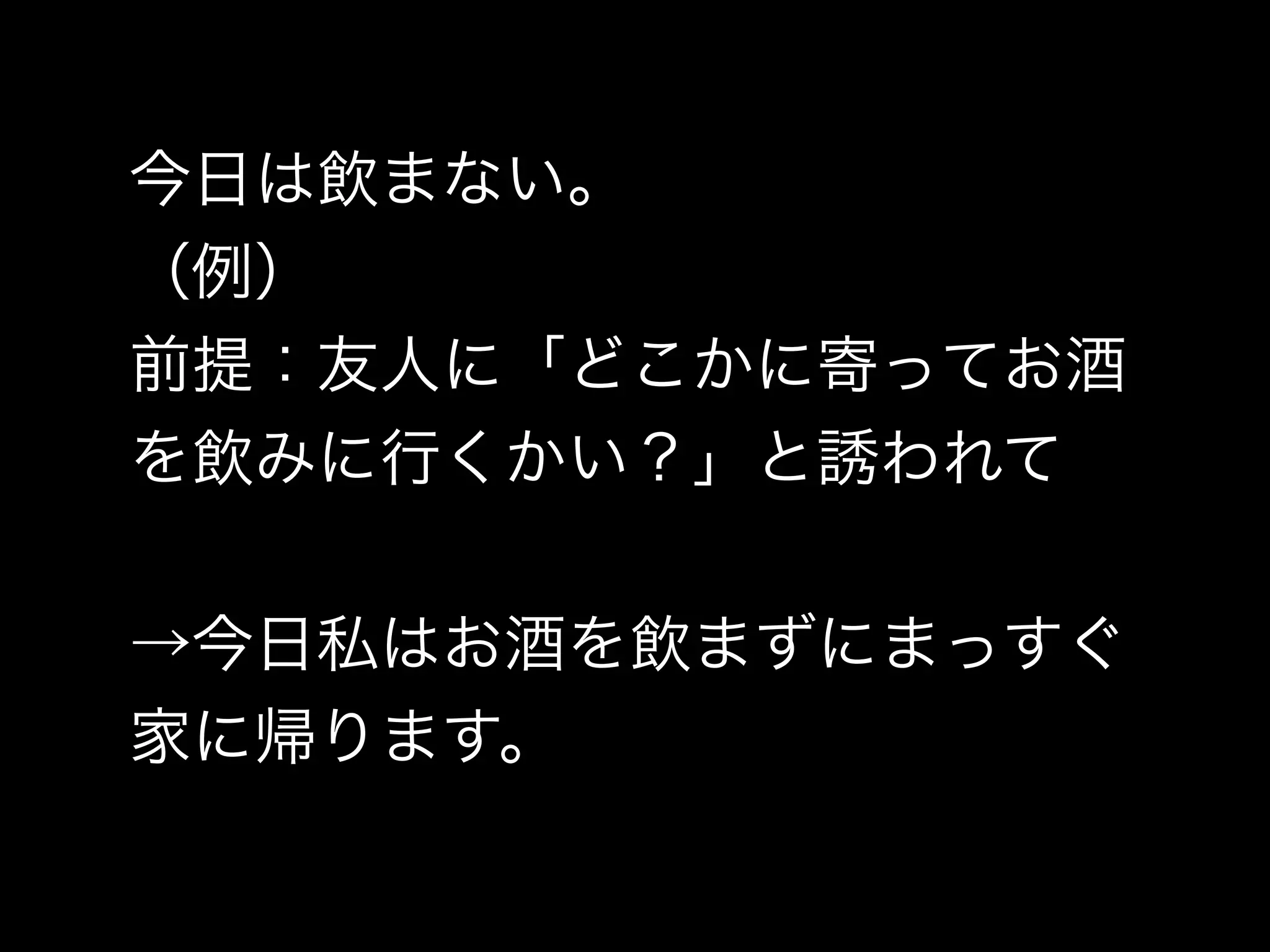 今日は飲まない。
（例）
前提：友人に「どこかに寄ってお酒
を飲みに行くかい？」と誘われて
→今日私はお酒を飲まずにまっすぐ
家に帰ります。
 
