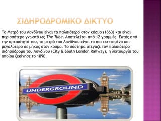 Το Μετρό του Λονδίνου είναι το παλαιότερο στον κόσμο (1863) και είναι
περισσότερο γνωστό ως The Tube. Αποτελείται από 12 γραμμές. Εκτός από
την αρχαιότητά του, το μετρό του Λονδίνου είναι το πιο εκτεταμένο και
μεγαλύτερο σε μήκος στον κόσμο. Το σύστημα στέγαζε τον παλαιότερο
σιδηρόδρομο του Λονδίνου (City & South London Railway), η λειτουργία του
οποίου ξεκίνησε το 1890.
 