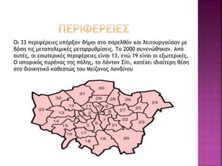 Οι 33 περιφέρειες υπήρξαν δήμοι στο παρελθόν και λειτουργούσαν με
βάση τις μεταπολεμικές μεταρρυθμίσεις. Το 2000 συνενώθηκαν. Από
αυτές, οι εσωτερικές περιφέρειες είναι 13, ενώ 19 είναι οι εξωτερικές.
Ο ιστορικός πυρήνας της πόλης, το Λόντον Σίτι, κατέχει ιδιαίτερη θέση
στο διοικητικό καθεστώς του Μείζονος Λονδίνου
 