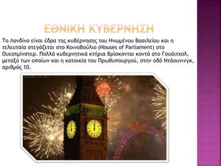 Το Λονδίνο είναι έδρα της κυβέρνησης του Ηνωμένου Βασιλείου και η
τελευταία στεγάζεται στο Κοινοβούλιο (Houses of Parliament) στο
Ουεστμίνστερ. Πολλά κυβερνητικά κτήρια βρίσκονται κοντά στο Γουάιτχολ,
μεταξύ των οποίων και η κατοικία του Πρωθυπουργού, στην οδό Ντάουνινγκ,
αριθμός 10.
 