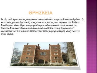 Εκτός από Χριστιανούς υπάρχουν στο Λονδίνο και αρκετοί Μουσουλμάνοι. Ο
κεντρικός μουσουλμανικός ναός είναι στις άκρες του πάρκου του Ρίτζεντ.
Στο Μπρεντ είναι έδρα του μεγαλύτερου ινδουιστικού ναού, αυτού του
Νίσντεν.Στο ανατολικό και δυτικό Λονδίνο βρίσκεται η θρησκευτική
κοινότητα των Σιχ και εκεί βρίσκεται επίσης ο μεγαλύτερος ναός των Σιχ
στον κόσμο.
 