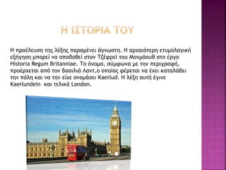 Η προέλευση της λέξης παραμένει άγνωστη. Η αρχαιότερη ετυμολογική
εξήγηση μπορεί να αποδοθεί στον Τζέφρεϊ του Μονμάουθ στο έργο
Historia Regum Britanniae. Το όνομα, σύμφωνα με την περιγραφή,
προέρχεται από τον βασιλιά Λαντ,ο οποίος φέρεται να έχει καταλάβει
την πόλη και να την είχε ονομάσει Kaerlud. Η λέξη αυτή έγινε
Kaerlundein και τελικά London.
 