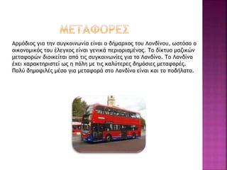 Αρμόδιος για την συγκοινωνία είναι ο δήμαρχος του Λονδίνου, ωστόσο ο
οικονομικός του έλεγχος είναι γενικά περιορισμένος. Το δίκτυο μαζικών
μεταφορών διοικείται από τις συγκοινωνίες για το Λονδίνο. Το Λονδίνο
έχει χαρακτηριστεί ως η πόλη με τις καλύτερες δημόσιες μεταφορές.
Πολύ δημοφιλές μέσο για μεταφορά στο Λονδίνο είναι και το ποδήλατο.
 