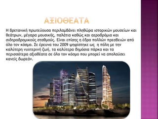 Η βρετανική πρωτεύουσα περιλαμβάνει πληθώρα ιστορικών μουσείων και
θεάτρων, μέγαρα μουσικής, παλάτια καθώς και αεροδρόμια και
σιδηροδρομικούς σταθμούς. Είναι επίσης η έδρα πολλών πρεσβειών από
όλο τον κόσμο. Σε έρευνα του 2009 ψηφίστηκε ως η πόλη με την
καλύτερη νυχτερινή ζωή, τα καλύτερα δημόσια πάρκα και τα
περισσότερα αξιοθέατα σε όλο τον κόσμο που μπορεί να απολαύσει
κανείς δωρεάν.
 