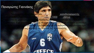 Ο παναγιώτης Γιαννάκης είναι Ελληνας πρώην
καλαθοσφαιριστής και νυν προπονητής, γεννημένος την 1η
Ιανουαρίου 1959 στην Αθήνα Πρώτη ομάδα της καριέρας του
Παναγιώτη Γιαννάκη υπήρξε ο Νικαίας από το 1972 όταν ο
αθλητής ήταν 13ων ετών. Το 1975 με την Εθνική ομάδα
καλαθοσφαίρισης Παίδων Ελλάδας κατέκτησε το ασημένιο
μετάλλιο στο Ευρωμπάσκετ της Αθήνας με τον ίδιο να σημειώνει
80 πόντους και να είναι από τους κορυφαίους της ομάδας
Ο ΠΟ Παναγιώτης Γιαννάκης είναι Έλληνας πρώην καλαθοσφαιριστής και νυν
προπονητής, γεννημένος την 1η Ιανουαρίου 1959 στην Αθήνα. Πρόκειται για
μια από τις μεγαλύτερες προσωπικότητες που έχει αναδείξει το ελληνικό
μπάσκετ. Έχει κατακτήσει τίτλους σε κορυφαίο επίπεδο σε επίπεδο συλλόγων
αλλά και εθνικών ομάδων και έχει διακριθεί σε οποιαδήποτε διοργάνωση έχει
συμμετάσχει τόσο ως αθλητής και όσο και ως προπονητής.
Παναγιώτης Γιαννάκης
 