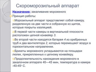 Назначение: закаливание мороженого
Принцип работы:
1)Морозильный аппарат представляет собой камеру,
разделенную на две части и собранную из щитов,
которые покрыты изоляцией.
2)В первой части камеры в вертикальной плоскости
расположен цепной конвейер 3.
3)Во второй части находятся батарея 4 из оребренных
труб и два вентилятора 2, которые перемещают воздух в
горизонтальном направлении.
4)Брикеты мороженого укладываются на площадки
люлек, прикрепленных к цепному конвейеру.
5)Продолжительность нахождения мороженого в
закалочном аппарате 40—45 мин, температура в камере
-40-45о
С.
Скороморозильный аппарат
 