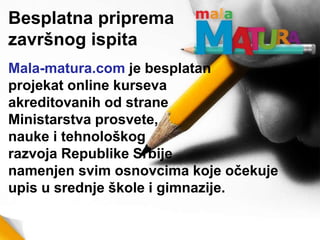 Mala-matura.com je besplatan
projekat online kurseva
akreditovanih od strane
Ministarstva prosvete,
nauke i tehnološkog
razvoja Republike Srbije
namenjen svim osnovcima koje očekuje
upis u srednje škole i gimnazije.
Besplatna priprema
završnog ispita
 