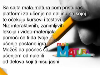 Sa sajta mala-matura.com pristupaš
platformi za učenje na daljinu na kojoj
te očekuju kursevi i testovi.
Niz interaktivnih, zanimljivih
lekcija i video-materijala
pomoći će ti da tvoje
učenje postane igra.
Možeš da počneš sa
učenjem od nule ili
od delova koji ti nisu jasni.
 