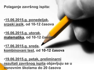Polaganje završnog ispita:
•15.06.2015.g. ponedelјak,
srpski jezik, od 10-12 časova
•16.06.2015.g. utorak,
matematika, od 10-12 časova
•17.06.2015.g. sreda,
kombinovani test, od 10-12 časova
•19.06.2015.g. petak, preliminarni
rezultati završnog ispita objavlјuju se u
osnovnim školama do 20 časova
 