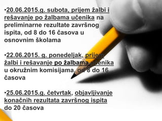 •20.06.2015.g. subota, prijem žalbi i
rešavanje po žalbama učenika na
preliminarne rezultate završnog
ispita, od 8 do 16 časova u
osnovnim školama
•22.06.2015. g. ponedelјak, prijem
žalbi i rešavanje po žalbama učenika
u okružnim komisijama, od 8 do 16
časova
•25.06.2015.g. četvrtak, objavlјivanje
konačnih rezultata završnog ispita
do 20 časova
 