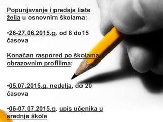 Popunjavanje i predaja liste
želјa u osnovnim školama:
•26-27.06.2015.g. od 8 do15
časova
Konačan raspored po školama i
obrazovnim profilima:
•05.07.2015.g. nedelјa, do 20
časova
•06-07.07.2015.g. upis učenika u
srednje škole
 