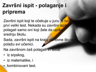 Završni ispit - polaganje i
priprema
Završni ispit koji te očekuje u junu je tvoj
prvi veliki test. Nekada su završni ispit
polagali samo oni koji žele da upišu
srednju školu.
Sada, završni ispit na kraju osnovne škole
polažu svi učenici.
Na završnom ćeš polagati tri testa:
• iz srpskog,
• iz matematike, i
• kombinovani test.
 