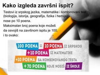Kako izgleda završni ispit?
Testovi iz srpskog jezika, matematike i kombinovani test
(biologija, istorija, geografija, fizika i hemija)
nose po 10 poena.
Maksimalan broj poena koje možeš
da osvojiš na završnom ispitu je 100,
i to ovako:
 