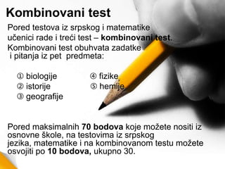 Kombinovani test
Pored testova iz srpskog i matematike
učenici rade i treći test – kombinovani test.
Kombinovani test obuhvata zadatke
i pitanja iz pet predmeta:
➀ biologije ➃ fizike
➁ istorije ➄ hemije
➂ geografije
Pored maksimalnih 70 bodova koje možete nositi iz
osnovne škole, na testovima iz srpskog
jezika, matematike i na kombinovanom testu možete
osvojiti po 10 bodova, ukupno 30.
 