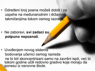 • Određeni broj poena možeš dobiti i za
uspehe na međunarodnim i državnim
takmičenjima tokom osmog razreda.
• Ne zaboravi, svi zadaci su
potpuno nepoznati.
• Uvođenjem novog sistema
bodovanja učenici osmog razreda
ne bi bili skoncentrisani samo na završni ispit, već bi
tokom godine učili redovno gradivo koje moraju da
ponesu iz osnovne škole.
 