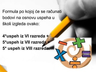Formula po kojoj će se računati
bodovi na osnovu uspeha u
školi izgleda ovako:
4*uspeh iz VI razreda +
5*uspeh iz VII razreda +
5* uspeh iz VIII razreda.
 