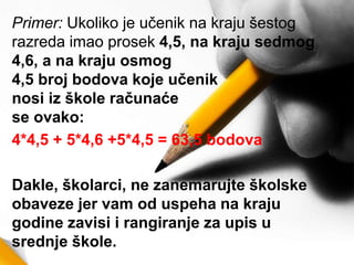 Primer: Ukoliko je učenik na kraju šestog
razreda imao prosek 4,5, na kraju sedmog
4,6, a na kraju osmog
4,5 broj bodova koje učenik
nosi iz škole računaće
se ovako:
4*4,5 + 5*4,6 +5*4,5 = 63,5 bodova
Dakle, školarci, ne zanemarujte školske
obaveze jer vam od uspeha na kraju
godine zavisi i rangiranje za upis u
srednje škole.
 