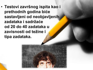 • Testovi završnog ispita kao i
prethodnih godina biće
sastavljeni od neobjavljenih
zadataka i sadržaće
od 20 do 40 zadataka u
zavisnosti od težine i
tipa zadataka.
 