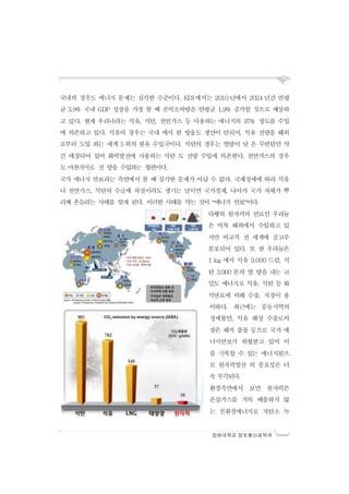 창원대학교 정보통신공학과
국내의 경우도 에너지 문제는 심각한 수준이다. KDI에서는 2010 년에서 2024 년간 연평
균 3.9% 국내 GDP 성장을 가정 할 때 전력소비량은 연평균 1.9% 증가할 것으로 예상하
고 있다. 현재 우리나라는 석유, 석탄, 천연가스 등 사용하는 에너지의 97% 정도를 수입
에 의존하고 있다. 석유의 경우는 국내 에서 한 방울도 생산이 안되어, 석유 전량을 해외
로부터 도입 하는 세계 5 위의 원유 수입국이다. 석탄의 경우는 열량이 낮 은 무연탄만 약
간 매장되어 있어 화력발전에 사용하는 석탄 도 전량 수입에 의존한다. 천연가스의 경우
도 마찬가지로 전 량을 수입하는 형편이다.
국가 에너지 안보라는 측면에서 볼 때 심각한 문제가 아닐 수 없다. 국제정세에 따라 석유
나 천연가스, 석탄의 수급에 차질이라도 생기는 날이면 국가경제, 나아가 국가 자체가 뿌
리째 흔들리는 사태를 맞게 된다. 이러한 사태를 막는 것이 “에너지 안보”이다.
다행히 원자력의 연료인 우라늄
은 비록 해외에서 수입하고 있
지만 비교적 전 세계에 골고루
분포되어 있다. 또 한 우라늄은
1 kg 에서 석유 9,000 드럼, 석
탄 3,000 톤의 열 량을 내는 고
밀도 에너지로 석유, 석탄 등 화
석연료에 비해 수송, 저장이 용
이하다. 최근에는 중동지역의
정세불안, 석유 해상 수송로의
잦은 해적 출몰 등으로 국가 에
너지안보가 위협받고 있어 이
를 극복할 수 있는 에너지원으
로 원자력발전 의 중요성은 더
욱 부각된다.
환경측면에서 보면 원자력은
온실가스를 거의 배출하지 않
는 친환경에너지로 저탄소 녹
 