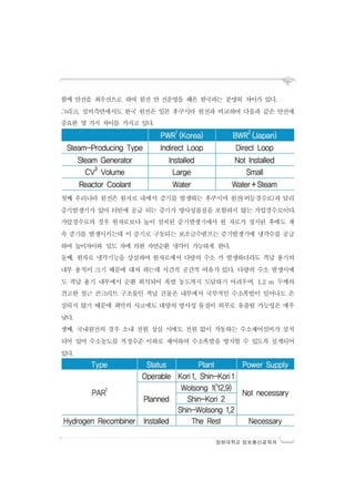 창원대학교 정보통신공학과
함께 안전을 최우선으로 하여 원전 안 전운영을 해온 한국과는 분명히 차이가 있다.
그리고, 설비측면에서도 한국 원전은 일본 후쿠시마 원전과 비교하여 다음과 같은 안전에
중요한 몇 가지 차이를 가지고 있다.
첫째 우리나라 원전은 원자로 내에서 증기를 발생하는 후쿠시마 원전(비등경수로)과 달리
증기발생기가 있어 터빈에 공급 되는 증기가 방사성물질을 포함하지 않는 가압경수로이다.
가압경수로의 경우 원자로보다 높이 설치된 증기발생기에서 원 자로가 정지된 후에도 계
속 증기를 발생시키는데 이 증기로 구동되는 보조급수펌프는 증기발생기에 냉각수를 공급
하여 높이차이와 밀도 차에 의한 자연순환 냉각이 가능하게 한다.
둘째, 원자로 냉각기능을 상실하여 원자로에서 다량의 수소 가 발생하더라도 격납 용기의
내부 용적이 크기 때문에 대처 하는데 시간적 공간적 여유가 있다. 다량의 수소 발생시에
도 격납 용기 내부에서 순환 희석되어 폭발 농도까지 도달하기 어려우며, 1.2 m 두께의
견고한 철근 콘크리트 구조물인 격납 건물은 내부에서 국부적인 수소폭발이 일어나도 손
상되지 않기 때문에 최악의 사고에도 대량의 방사성 물질이 외부로 유출될 가능성은 매우
낮다.
셋째, 국내원전의 경우 소내 전원 상실 시에도 전원 없이 작동하는 수소제어설비가 설치
되어 있어 수소농도를 적정수준 이하로 제어하여 수소폭발을 방지할 수 있도록 설계되어
있다.
 