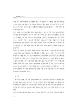 조사보고서 2015. 5..
넷째, 국내 원자력발전소의 전력계통은 발전소 안전정지와 노심냉각을 위한 설비에 안정
적 전력공급을 위해 물리적, 전 기적으로 독립된 2 개의 계열로 구성되어 있는데, 추가로
일본 의 후쿠시마 원전에는 없는 대체교류디젤발전기(AAC DG4))가 2∼4 개호기당 1 대
씩 설치되어 있다.
또한, 언급한 안전설비 외에도 방사성 물질의 유출 시 발전 소 주변 주민을 보호하기 위한
매뉴얼인 방사선비상계획을 갖추고, 지역주민 정부기관 등이 참여하는 비상훈련을 연례적
으로 시행하여 만에 하나 발생할 수 있는 재난에 효과적으로 대비하도록 하고 있고, 사고
가 더욱 악화되어 후쿠시마 원전과 같이 연료가 손상되고 격납건물이 위협받는 경우를 대
비한 매뉴얼인 중대사고관리지침이 갖추어져 있다. 중대사고 범주에 서의 사고관리는 발
전소 내외의 모든 활용 가능한 자원을 활 용함으로써 사고의 확대를 방지하고 안정화시키
는 것이다.
이번 일본 후쿠시마 원전사고의 교훈은 아무리 성적이 좋더라도 우리 또한 한 번의 원전
사고로 찬란한 원전역사 30 년을 한번에 잃을 수 있다는 점이다. 따라서 우리나라 원자력
발전소 의 운영을 맡고 있는 한국수력원자력(주)은 비상대응반을 만들 어 전 원전에 대한
안전점검을 실시했고, 정부는 정부대로 종합점검을 수행하는 등 신속한 대처를 해 왔다.
그 일환으로 일본 후쿠시마 원전에서 가장 문제가 됐던 지진, 쓰나미 등 자연 재해에 대해
취약한 부분인 주요기기의 침수방지와 비상전원 의 상시 확보 등 많은 대책을 우선 추진
하고 있다. 또한 정부합동 정밀 안전점검 결과에 따라 국내원전의 안전성을 높이기 위 한
종합 개선대책을 강구하여 원자력발전을 시작한 이후 단 한 건의 원전사고도 허용치 않았
던 역사를 계속 이어갈 것이다.
4. 비전
세계 30 개국에 441 기의 원자력발전소가 운전 중에 있다. 2010 년 국제원자력기구
(IAEA)는 2030 년까지 약 400 여 기의 원자력발전소 추가건설을 예상하였고, 세계원자력
협회(WNA)의 전망치는 이보다 더 높아서 2030 년까지 약 479 기의 신규 원자력발전소
건설로 약 1,200 조 원 규모의 막대한 원자력발전소 건설시장이 형성될 것이라고 전망하
였다.
이는 지구온난화와 화석 연료의 고갈, 지속적인 에너지 수요의 증가에 대응하기 위해 원
 