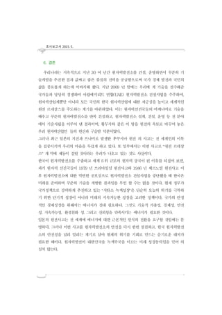 조사보고서 2015. 5..
6. 결론
우리나라는 지속적으로 지난 30 여 년간 원자력발전소를 건설, 운영하면서 꾸준히 기
술개발을 추진한 결과 값싸고 좋은 품질의 전력을 공급함으로써 국가 경제 발전과 국민의
삶을 풍요롭게 하는데 이바지해 왔다. 지난 2009 년 말에는 우리에 게 기술을 전수해준
국가들과 당당히 경쟁하여 아랍에미리트 연합(UAE) 원자력발전소 건설사업을 수주하여,
원자력산업계뿐만 아니라 모든 국민의 한국 원자력산업에 대한 자긍심을 높이고 세계적인
원전 르네상스를 주도하는 계기를 마련하였다. 이는 원자력선진국들의 어깨너머로 기술을
배우고 꾸준히 원자력발전소를 반복 건설하고, 원자력발전소 설계, 건설, 운영 등 전 분야
에서 기술자립을 이루어 낸 결과이며, 황무지와 같은 이 땅을 원전의 옥토로 바꾸어 놓은
우리 원자력산업인 들의 헌신과 구슬땀 덕분이었다.
그러나 최근 일본의 지진과 쓰나미로 발생한 후쿠시마 원전 의 사고는 전 세계인의 이목
을 집중시키며 우리의 마음을 무겁게 하고 있다. 또 일부에서는 이번 사고로 “원전 르네상
스” 개 막에 제동이 걸릴 것이라는 우려가 나오고 있는 것도 사실이다.
한국이 원자력발전소를 수출하고 세계 6위 규모의 원자력 강국이 된 이유를 되짚어 보면,
과거 원자력 선진국들이 1979 년 쓰리마일섬 원전사고와 1986 년 체르노빌 원전사고 이
후 원자력발전소에 대한 막연한 공포심으로 원자력발전소 건설사업을 중단했을 때 한국은
미래를 준비하며 꾸준히 기술을 개발한 결과임을 부인 할 수는 없을 것이다. 현재 정부가
국가정책으로 강력하게 추진하고 있는 ‘저탄소 녹색성장’은 단순히 오늘의 위기를 극복하
기 위한 단기적 성장이 아니라 미래의 지속가능한 성장을 고려한 정책이다. 국가의 안정
적인 경제성장을 위해서는 에너지가 절대 필요하다. 그것도 기술적 가용성, 경제성, 안전
성, 지속가능성, 환경친화 성, 그리고 신뢰성을 만족시키는 에너지가 필요한 것이다.
일본의 원전사고는 전 세계에 에너지에 대한 근본적인 인식의 전환을 요구할 것임에는 분
명하다. 그러나 이번 사고를 원자력발전소의 안전을 다시 한번 점검하고, 한국 원자력발전
소의 안전성을 널리 알리는 계기로 삼아 현재의 위기를 기회로 만드는 슬기로운 대처가
필요한 때이다. 원자력발전이 대한민국을 녹색부국을 이끄는 미래 성장동력임을 믿어 의
심치 않는다.
 