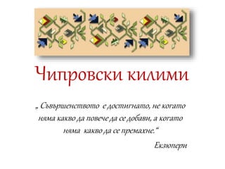 Чипровски килими
„ Съвършенството е достигнато, не когато
няма какво да повече да се добави, а когато
няма какво да се премахне.“
Екзюпери
 