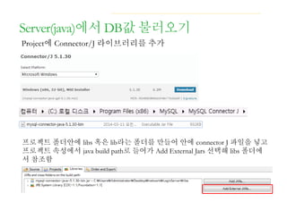 Server(java)에서 DB값 불러오기
Project에 Connector/J 라이브러리를 추가
프로젝트 폴더안에 libs 혹은 lib라는 폴더를 만들어 안에 connector J 파일을 넣고
프로젝트 속성에서 java build path로 들어가 Add External Jars 선택해 libs 폴더에
서 참조함
 