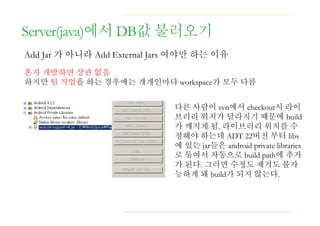 Server(java)에서 DB값 불러오기
Add Jar 가 아니라 Add External Jars 여야만 하는 이유
혼자 개발하면 상관 없음
하지만 팀 작업을 하는 경우에는 개개인마다 workspace가 모두 다름
다른 사람이 svn에서 checkout시 라이
브러리 위치가 달라지기 때문에 build
가 깨지게 됨. 라이브러리 위치를 수
정해야 하는데 ADT 22버전 부터 libs
에 있는 jar들은 android private libraries
로 묶여서 자동으로 build path에 추가
가 된다. 그러면 수정도 제거도 불가
능하게 돼 build가 되지 않는다.
 
