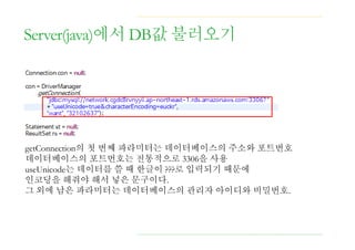 Server(java)에서 DB값 불러오기
getConnection의 첫 번째 파라미터는 데이터베이스의 주소와 포트번호
데이터베이스의 포트번호는 전통적으로 3306을 사용
useUnicode는 데이터를 쓸 때 한글이 ???로 입력되기 때문에
인코딩을 해줘야 해서 넣은 문구이다.
그 외에 남은 파라미터는 데이터베이스의 관리자 아이디와 비밀번호.
 