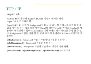 TCP / IP
AsyncTask
Android 4.0 이후부터 threrd로 TCP/IP 접근이 불가능 해짐
AsyncTask로 접근해야 함
AsyncTask는 UI 처리 및 Background 작업 등 을 하나의 클래스에서 작업 할 수
있게 지원해 준다. 쉽게 말해 메인Thread와 일반Thread를 가지고 Handler를 사
용하여 핸들링하지 않아도 AsyncTask 객체 하나로 편하게 UI를 수정 할 수 있
고, Background 작업을 진행 할 수 있다. 각각의 주기마다 CallBack 메서드를 사
용한다.
onPreExecute() : Background 작업 시작전에 UI 작업을 진행 한다.
doInBackground() : Background 작업을 진행 한다.
onPostExecute() : Background 작업이 끝난 후 UI 작업을 진행 한다.
[onPreExecute()] -> [doInBackground()] -> [onPostExecute()] 순으로 진행
 