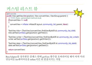 커스텀 리스트 뷰
BaseAdapter를 상속받은 클래스 안에 getView 함수를 오버라이딩 해서 아까 미리
만들어둔 list레이아웃을 inflate시킨 뒤 연결시키는 작업
 