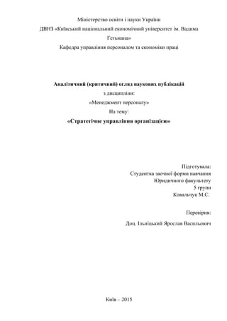 Міністерство освіти і науки України
ДВНЗ «Київський національний економічний університет ім. Вадима
Гетьмана»
Кафедра управління персоналом та економіки праці
Аналітичний (критичний) огляд наукових публікацій
з дисципліни:
«Менеджмент персоналу»
На тему:
«Стратегічне управління організацією»
Підготувала:
Студентка заочної форми навчання
Юридичного факультету
5 групи
Ковальчук М.С.
Перевірив:
Доц. Ільніцький Ярослав Васильович
Київ – 2015
 