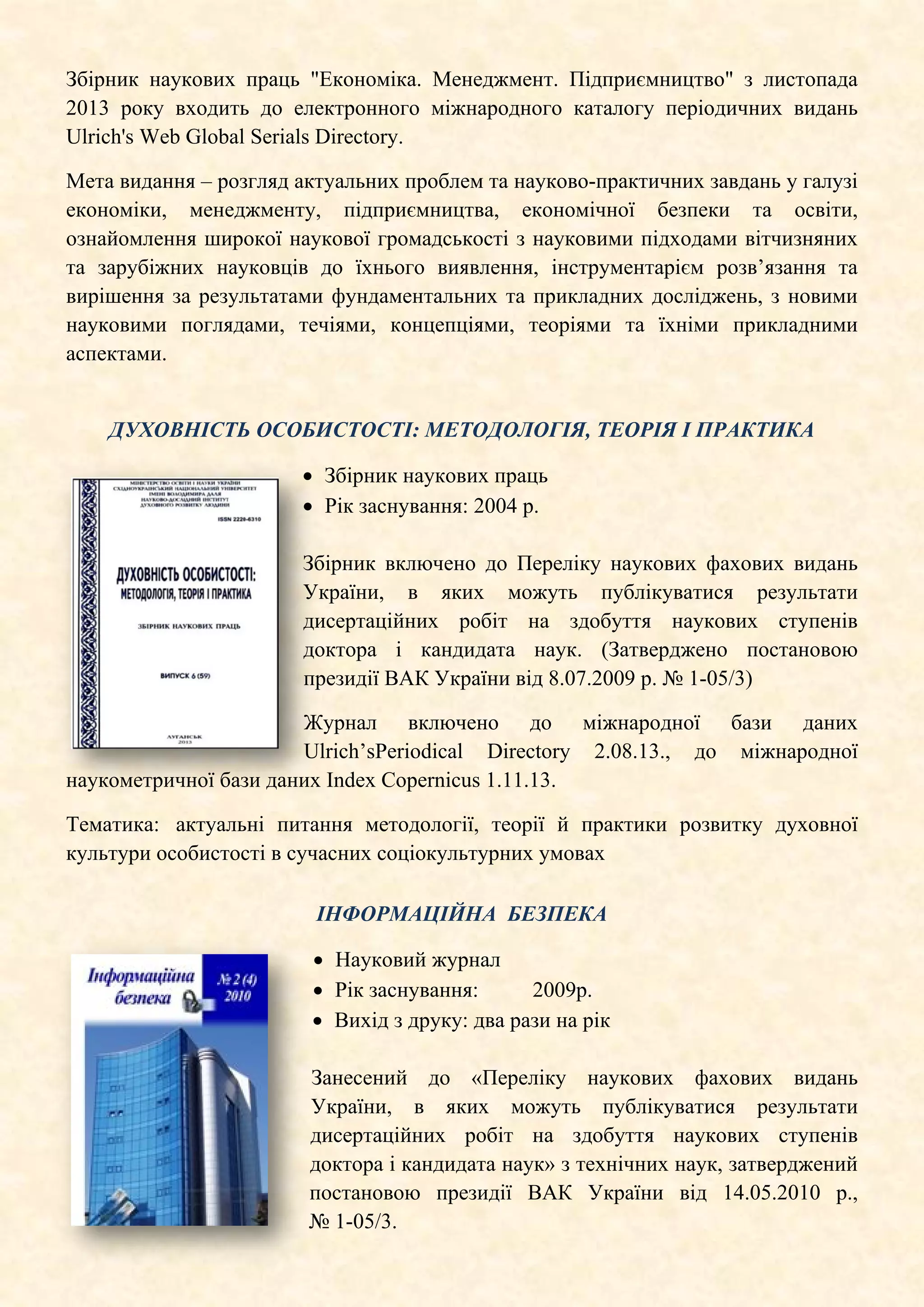 Збірник наукових праць "Економіка. Менеджмент. Підприємництво" з листопада
2013 року входить до електронного міжнародного каталогу періодичних видань
Ulrich's Web Global Serials Directory.
Мета видання – розгляд актуальних проблем та науково-практичних завдань у галузі
економіки, менеджменту, підприємництва, економічної безпеки та освіти,
ознайомлення широкої наукової громадськості з науковими підходами вітчизняних
та зарубіжних науковців до їхнього виявлення, інструментарієм розв’язання та
вирішення за результатами фундаментальних та прикладних досліджень, з новими
науковими поглядами, течіями, концепціями, теоріями та їхніми прикладними
аспектами.
ДУХОВНІСТЬ ОСОБИСТОСТІ: МЕТОДОЛОГІЯ, ТЕОРІЯ І ПРАКТИКА
• Збірник наукових праць
• Рік заснування: 2004 р.
Збірник включено до Переліку наукових фахових видань
України, в яких можуть публікуватися результати
дисертаційних робіт на здобуття наукових ступенів
доктора і кандидата наук. (Затверджено постановою
президії ВАК України від 8.07.2009 р. № 1-05/3)
Журнал включено до міжнародної бази даних
Ulrich’sPeriodical Directory 2.08.13., до міжнародної
наукометричної бази даних Index Copernicus 1.11.13.
Тематика: актуальні питання методології, теорії й практики розвитку духовної
культури особистості в сучасних соціокультурних умовах
ІНФОРМАЦІЙНА БЕЗПЕКА
• Науковий журнал
• Рік заснування: 2009р.
• Вихід з друку: два рази на рік
Занесений до «Переліку наукових фахових видань
України, в яких можуть публікуватися результати
дисертаційних робіт на здобуття наукових ступенів
доктора і кандидата наук» з технічних наук, затверджений
постановою президії ВАК України від 14.05.2010 р.,
№ 1-05/3.
 