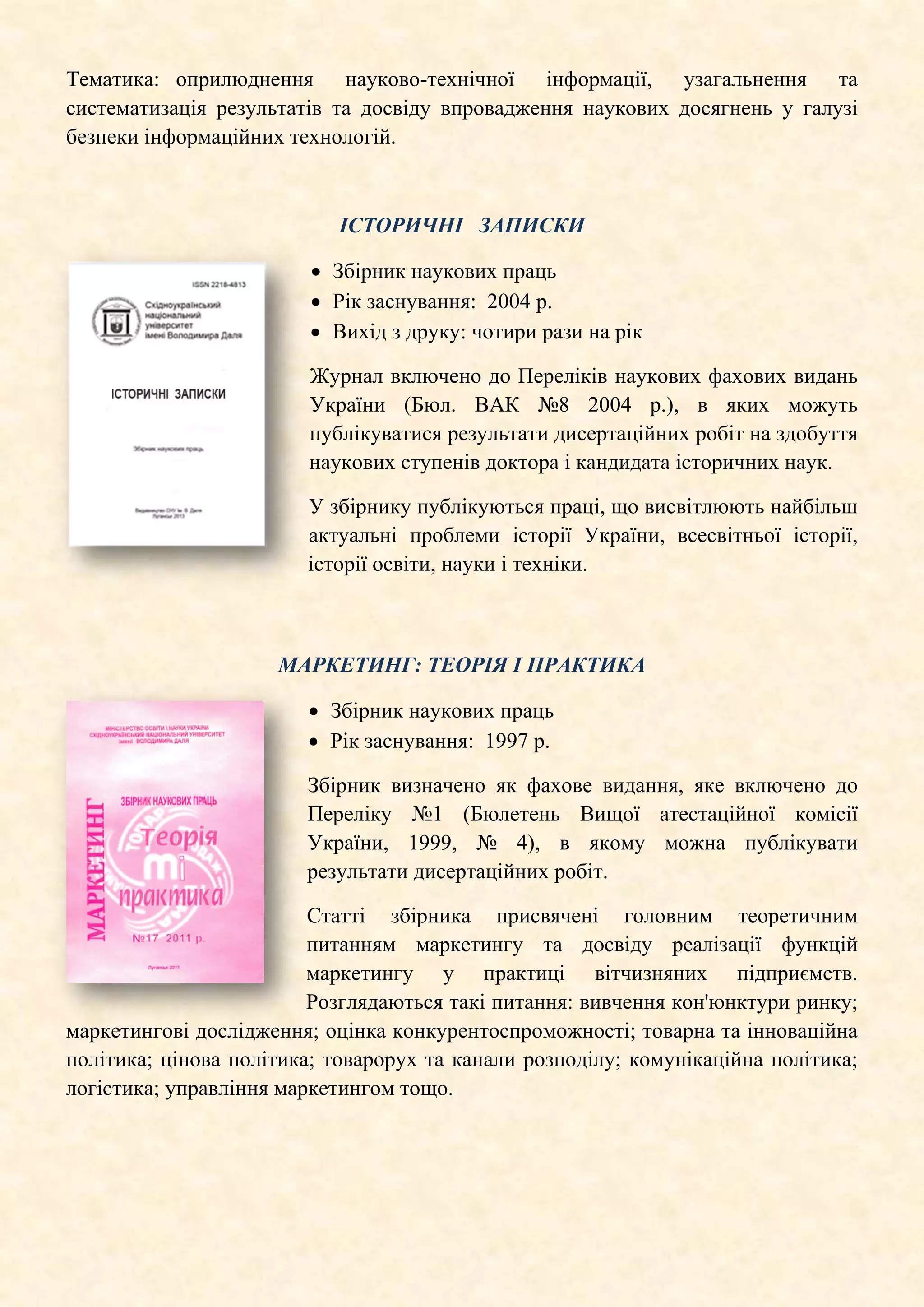 Тематика: оприлюднення науково-технічної інформації, узагальнення та
систематизація результатів та досвіду впровадження наукових досягнень у галузі
безпеки інформаційних технологій.
ІСТОРИЧНІ ЗАПИСКИ
• Збірник наукових праць
• Рік заснування: 2004 р.
• Вихід з друку: чотири рази на рік
Журнал включено до Переліків наукових фахових видань
України (Бюл. ВАК №8 2004 р.), в яких можуть
публікуватися результати дисертаційних робіт на здобуття
наукових ступенів доктора і кандидата історичних наук.
У збірнику публікуються праці, що висвітлюють найбільш
актуальні проблеми історії України, всесвітньої історії,
історії освіти, науки і техніки.
МАРКЕТИНГ: ТЕОРІЯ І ПРАКТИКА
• Збірник наукових праць
• Рік заснування: 1997 р.
Збірник визначено як фахове видання, яке включено до
Переліку №1 (Бюлетень Вищої атестаційної комісії
України, 1999, № 4), в якому можна публікувати
результати дисертаційних робіт.
Статті збірника присвячені головним теоретичним
питанням маркетингу та досвіду реалізації функцій
маркетингу у практиці вітчизняних підприємств.
Розглядаються такі питання: вивчення кон'юнктури ринку;
маркетингові дослідження; оцінка конкурентоспроможності; товарна та інноваційна
політика; цінова політика; товарорух та канали розподілу; комунікаційна політика;
логістика; управління маркетингом тощо.
 