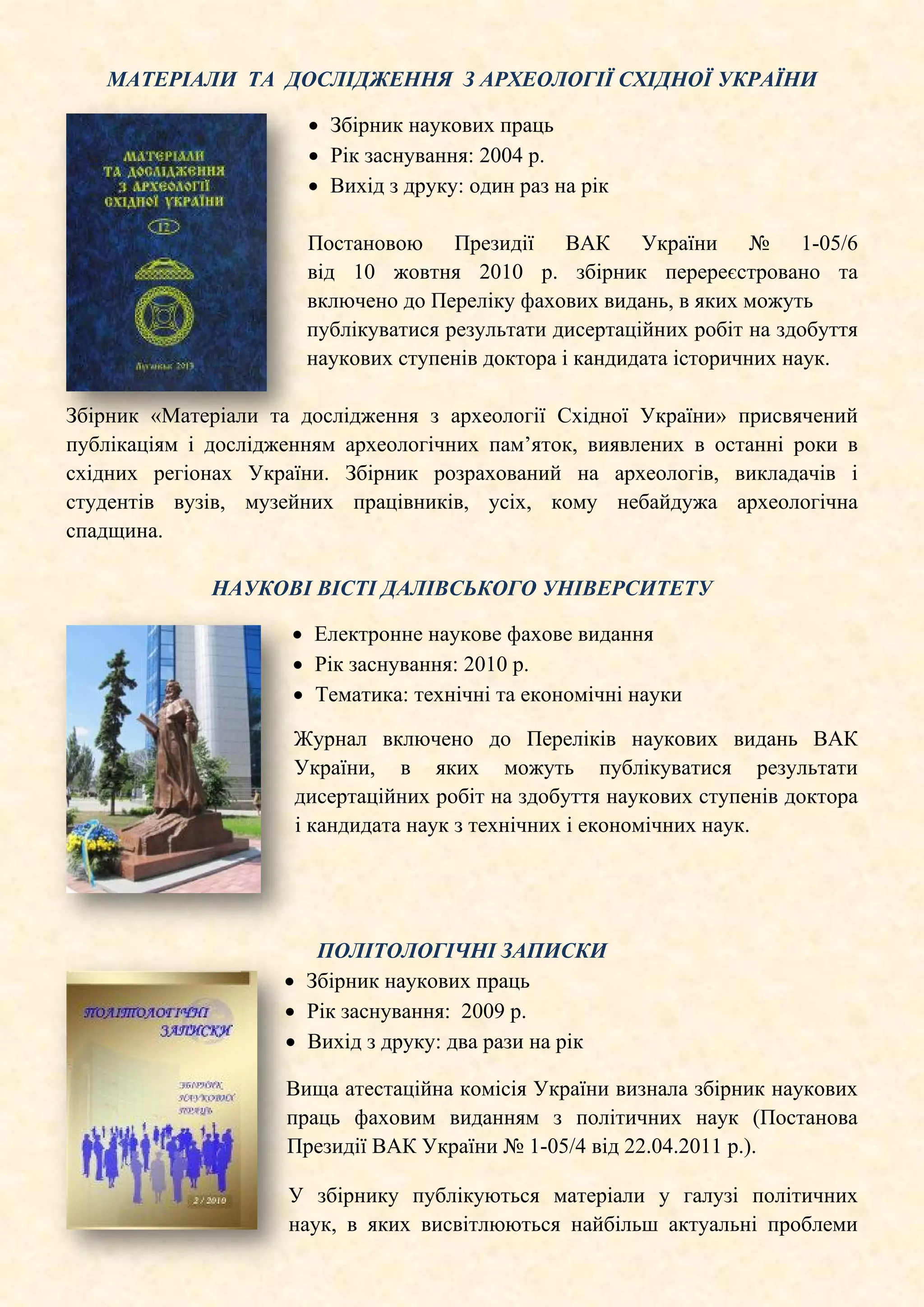 МАТЕРІАЛИ ТА ДОСЛІДЖЕННЯ З АРХЕОЛОГІЇ СХІДНОЇ УКРАЇНИ
• Збірник наукових праць
• Рік заснування: 2004 р.
• Вихід з друку: один раз на рік
Постановою Президії ВАК України № 1-05/6
від 10 жовтня 2010 р. збірник перереєстровано та
включено до Переліку фахових видань, в яких можуть
публікуватися результати дисертаційних робіт на здобуття
наукових ступенів доктора і кандидата історичних наук.
Збірник «Матеріали та дослідження з археології Східної України» присвячений
публікаціям і дослідженням археологічних пам’яток, виявлених в останні роки в
східних регіонах України. Збірник розрахований на археологів, викладачів і
студентів вузів, музейних працівників, усіх, кому небайдужа археологічна
спадщина.
НАУКОВІ ВІСТІ ДАЛІВСЬКОГО УНІВЕРСИТЕТУ
• Електронне наукове фахове видання
• Рік заснування: 2010 р.
• Тематика: технічні та економічні науки
Журнал включено до Переліків наукових видань ВАК
України, в яких можуть публікуватися результати
дисертаційних робіт на здобуття наукових ступенів доктора
і кандидата наук з технічних і економічних наук.
ПОЛІТОЛОГІЧНІ ЗАПИСКИ
• Збірник наукових праць
• Рік заснування: 2009 р.
• Вихід з друку: два рази на рік
Вища атестаційна комісія України визнала збірник наукових
праць фаховим виданням з політичних наук (Постанова
Президії ВАК України № 1-05/4 від 22.04.2011 р.).
У збірнику публікуються матеріали у галузі політичних
наук, в яких висвітлюються найбільш актуальні проблеми
 