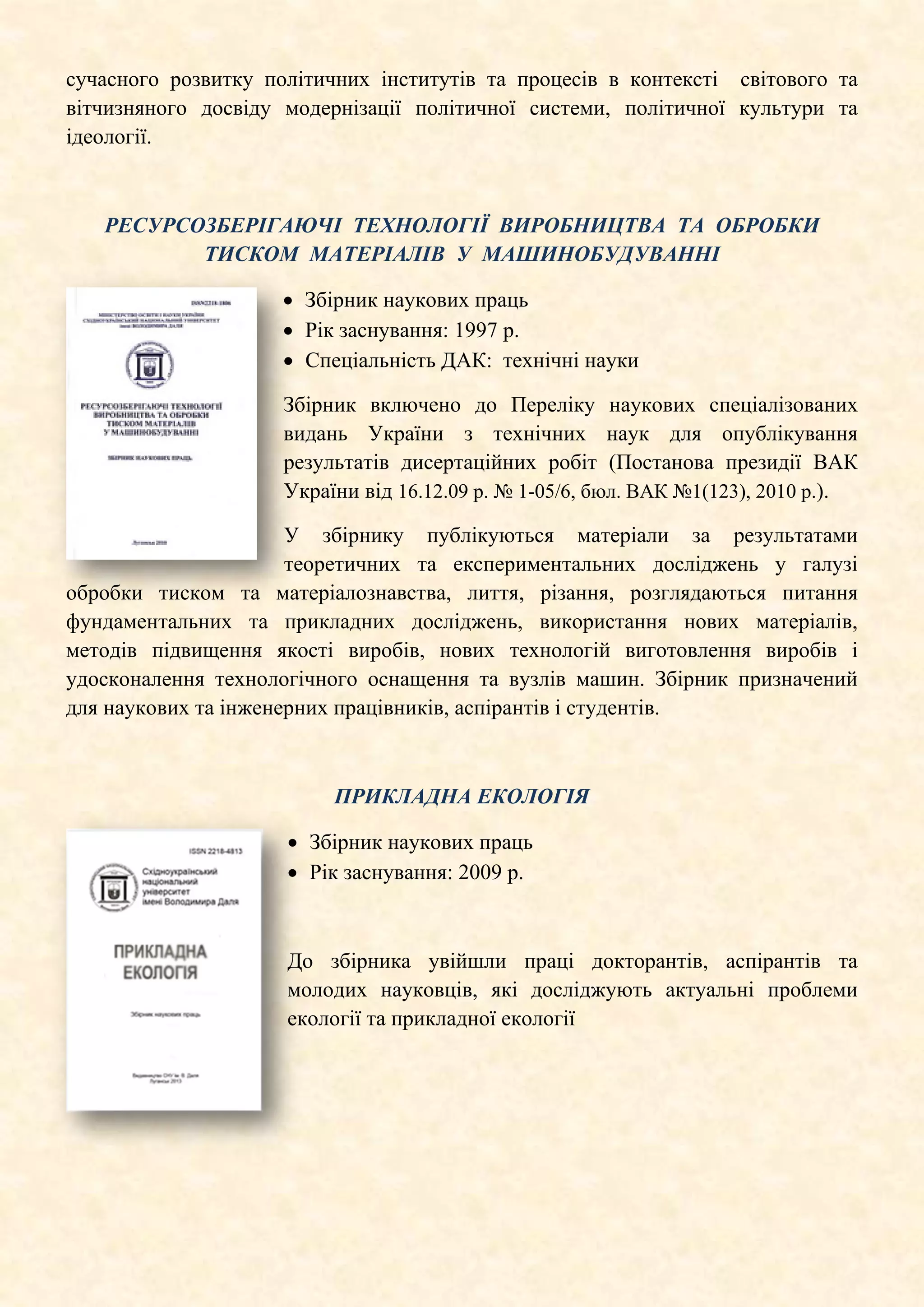 сучасного розвитку політичних інститутів та процесів в контексті світового та
вітчизняного досвіду модернізації політичної системи, політичної культури та
ідеології.
РЕСУРСОЗБЕРІГАЮЧІ ТЕХНОЛОГІЇ ВИРОБНИЦТВА ТА ОБРОБКИ
ТИСКОМ МАТЕРІАЛІВ У МАШИНОБУДУВАННІ
• Збірник наукових праць
• Рік заснування: 1997 р.
• Спеціальність ДАК: технічні науки
Збірник включено до Переліку наукових спеціалізованих
видань України з технічних наук для опублікування
результатів дисертаційних робіт (Постанова президії ВАК
України від 16.12.09 р. № 1-05/6, бюл. ВАК №1(123), 2010 р.).
У збірнику публікуються матеріали за результатами
теоретичних та експериментальних досліджень у галузі
обробки тиском та матеріалознавства, лиття, різання, розглядаються питання
фундаментальних та прикладних досліджень, використання нових матеріалів,
методів підвищення якості виробів, нових технологій виготовлення виробів і
удосконалення технологічного оснащення та вузлів машин. Збірник призначений
для наукових та інженерних працівників, аспірантів і студентів.
ПРИКЛАДНА ЕКОЛОГІЯ
• Збірник наукових праць
• Рік заснування: 2009 р.
До збірника увійшли праці докторантів, аспірантів та
молодих науковців, які досліджують актуальні проблеми
екології та прикладної екології
 