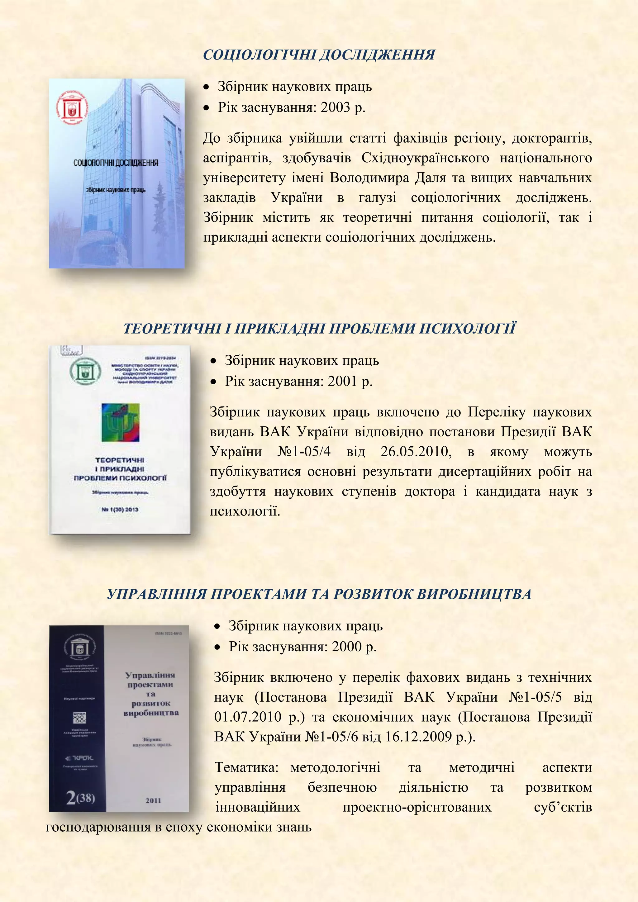 СОЦІОЛОГІЧНІ ДОСЛІДЖЕННЯ
• Збірник наукових праць
• Рік заснування: 2003 р.
До збірника увійшли статті фахівців регіону, докторантів,
аспірантів, здобувачів Східноукраїнського національного
університету імені Володимира Даля та вищих навчальних
закладів України в галузі соціологічних досліджень.
Збірник містить як теоретичні питання соціології, так і
прикладні аспекти соціологічних дослiджень.
ТЕОРЕТИЧНІ І ПРИКЛАДНІ ПРОБЛЕМИ ПСИХОЛОГІЇ
• Збірник наукових праць
• Рік заснування: 2001 р.
Збірник наукових праць включено до Переліку наукових
видань ВАК України відповідно постанови Президії ВАК
України №1-05/4 від 26.05.2010, в якому можуть
публікуватися основні результати дисертаційних робіт на
здобуття наукових ступенів доктора і кандидата наук з
психології.
УПРАВЛІННЯ ПРОЕКТАМИ ТА РОЗВИТОК ВИРОБНИЦТВА
• Збірник наукових праць
• Рік заснування: 2000 р.
Збірник включено у перелік фахових видань з технічних
наук (Постанова Президії ВАК України №1-05/5 від
01.07.2010 р.) та економічних наук (Постанова Президії
ВАК України №1-05/6 від 16.12.2009 р.).
Тематика: методологічні та методичні аспекти
управління безпечною діяльністю та розвитком
інноваційних проектно-орієнтованих суб’єктів
господарювання в епоху економіки знань
 