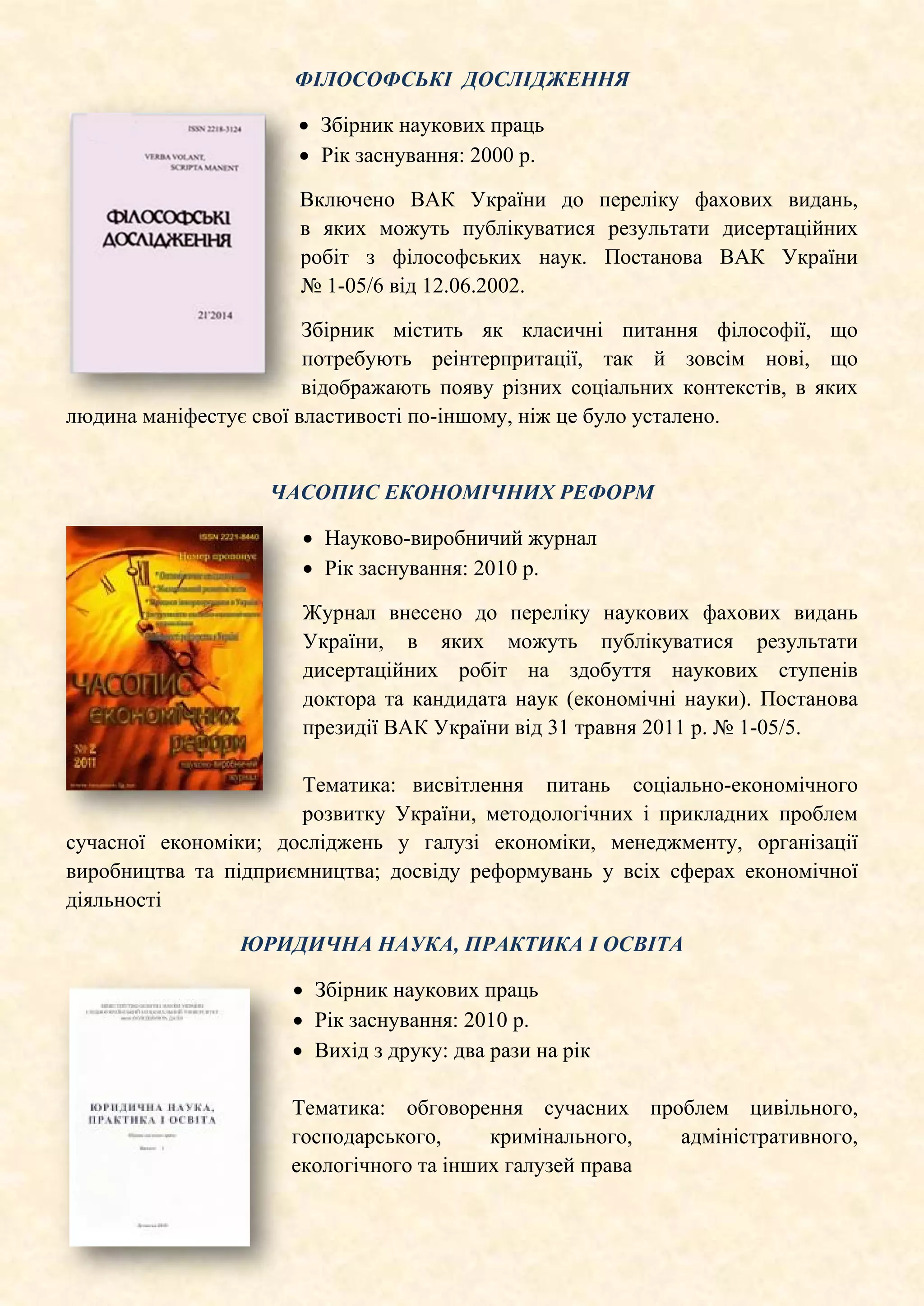 ФІЛОСОФСЬКІ ДОСЛІДЖЕННЯ
• Збірник наукових праць
• Рік заснування: 2000 р.
Включено ВАК України до переліку фахових видань,
в яких можуть публікуватися результати дисертаційних
робіт з філософських наук. Постанова ВАК України
№ 1-05/6 від 12.06.2002.
Збірник містить як класичні питання філософії, що
потребують реінтерпритації, так й зовсім нові, що
відображають появу різних соціальних контекстів, в яких
людина маніфестує свої властивості по-іншому, ніж це було усталено.
ЧАСОПИС ЕКОНОМІЧНИХ РЕФОРМ
• Науково-виробничий журнал
• Рік заснування: 2010 р.
Журнал внесено до переліку наукових фахових видань
України, в яких можуть публікуватися результати
дисертаційних робіт на здобуття наукових ступенів
доктора та кандидата наук (економічні науки). Постанова
президії ВАК України від 31 травня 2011 р. № 1-05/5.
Тематика: висвітлення питань соціально-економічного
розвитку України, методологічних і прикладних проблем
сучасної економіки; досліджень у галузі економіки, менеджменту, організації
виробництва та підприємництва; досвіду реформувань у всіх сферах економічної
діяльності
ЮРИДИЧНА НАУКА, ПРАКТИКА І ОСВІТА
• Збірник наукових праць
• Рік заснування: 2010 р.
• Вихід з друку: два рази на рік
Тематика: обговорення сучасних проблем цивільного,
господарського, кримінального, адміністративного,
екологічного та інших галузей права
 