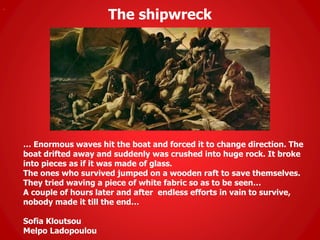 The shipwreck
.
… Enormous waves hit the boat and forced it to change direction. The
boat drifted away and suddenly was crushed into huge rock. It broke
into pieces as if it was made of glass.
The ones who survived jumped on a wooden raft to save themselves.
They tried waving a piece of white fabric so as to be seen…
A couple of hours later and after endless efforts in vain to survive,
nobody made it till the end…
Sofia Kloutsou
Melpo Ladopoulou
 